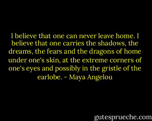 I believe that one can never leave home. I believe that one carries the shadows, the dreams, the fears and the dragons of home under one's skin, at the extreme corners of one's eyes and possibly in the gristle of the earlobe. - Maya Angelou