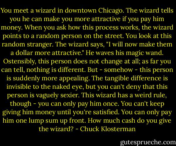 You meet a wizard in downtown Chicago. The wizard tells you he can make you more attractive if you pay him money. When you ask how this process works, the wizard points to a random person on the street. You look at this random stranger. The wizard says, "I will now make them a dollar more attractive." He waves his magic wand. Ostensibly, this person does not change at all; as far you can tell, nothing is different. But - somehow - this person is suddenly more appealing. The tangible difference is invisible to the naked eye, but you can't deny that this person is vaguely sexier. This wizard has a weird rule, though - you can only pay him once. You can't keep giving him money until you're satisfied. You can only pay him one lump sum up front. How much cash do you give the wizard? - Chuck Klosterman