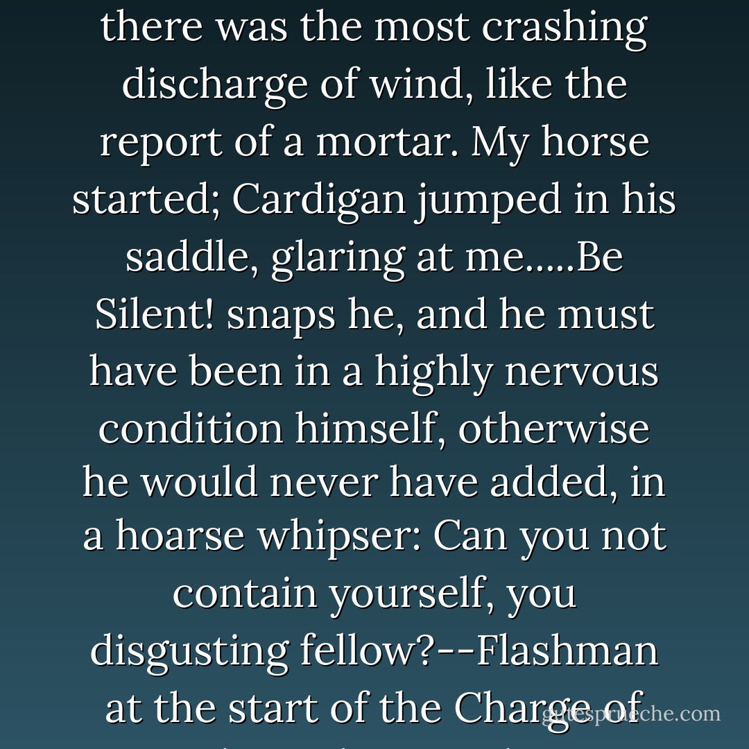 ...and suddenly, without the slightest volition on my part, there was the most crashing discharge of wind, like the report of a mortar. My horse started; Cardigan jumped in his saddle, glaring at me.....Be Silent! snaps he, and he must have been in a highly nervous condition himself, otherwise he would never have added, in a hoarse whipser: Can you not contain yourself, you disgusting fellow?--Flashman at the start of the Charge of the Light Brigade. - George MacDonald Fraser
