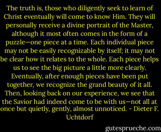 The truth is, those who diligently seek to learn of Christ eventually will come to know Him. They will personally receive a divine portrait of the Master, although it most often comes in the form of a puzzle—one piece at a time. Each individual piece may not be easily recognizable by itself; it may not be clear how it relates to the whole. Each piece helps us to see the big picture a little more clearly. Eventually, after enough pieces have been put together, we recognize the grand beauty of it all. Then, looking back on our experience, we see that the Savior had indeed come to be with us—not all at once but quietly, gently, almost unnoticed. - Dieter F. Uchtdorf
