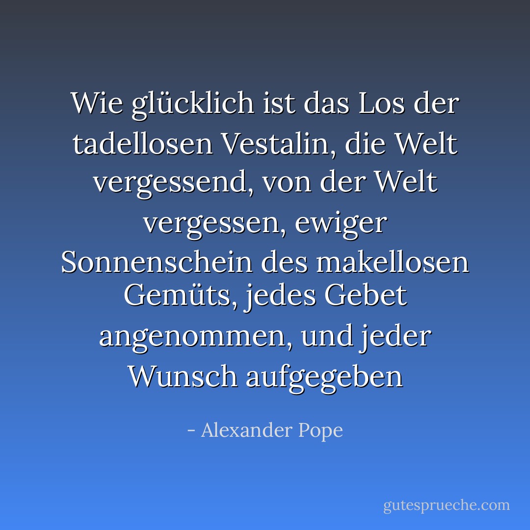 Wie glücklich ist das Los der tadellosen Vestalin,<br />die Welt vergessend, von der Welt vergessen,<br />ewiger Sonnenschein des makellosen Gemüts,<br />jedes Gebet angenommen, und jeder Wunsch aufgegeben - Alexander Pope<