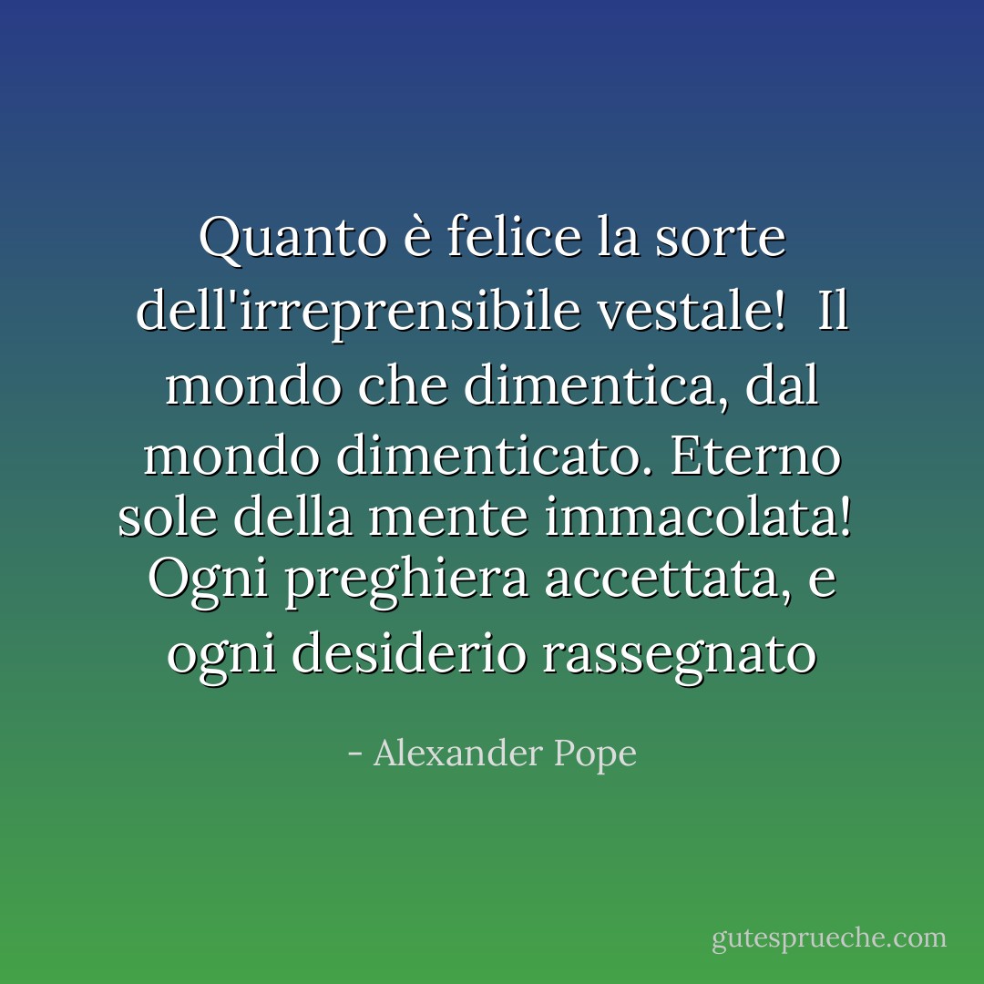 Quanto è felice la sorte dell'irreprensibile vestale! <br />Il mondo che dimentica, dal mondo dimenticato.<br />Eterno sole della mente immacolata! <br />Ogni preghiera accettata, e ogni desiderio rassegnato - Alexander Pope