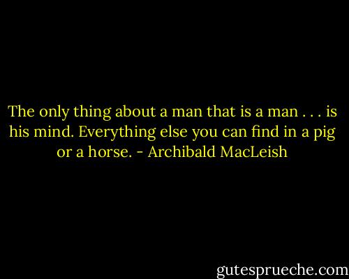 The only thing about a man that is a man . . . is his mind. Everything else you can find in a pig or a horse. - Archibald MacLeish
