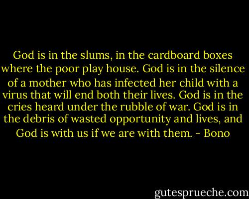 God is in the slums, in the cardboard boxes where the poor play house. God is in the silence of a mother who has infected her child with a virus that will end both their lives. God is in the cries heard under the rubble of war. God is in the debris of wasted opportunity and lives, and God is with us if we are with them. - Bono
