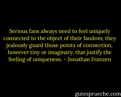 Serious fans always need to feel uniquely connected to the object of their fandom; they jealously guard those points of connection, however tiny or imaginary, that justify the feeling of uniqueness. - Jonathan Franzen