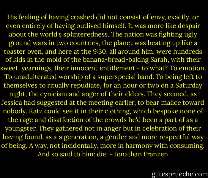 His feeling of having crashed did not consist of envy, exactly, or even entirely of having outlived himself. It was more like despair about the world's splinteredness. The nation was fighting ugly ground wars in two countries, the planet was heating up like a toaster oven, and here at the 9:30, all around him, were hundreds of kids in the mold of the banana-bread-baking Sarah, with their sweet, yearnings, their innocent entitlement - to what? To emotion. To unadulterated worship of a superspecial band. To being left to themselves to ritually repudiate, for an hour or two on a Saturday night, the cynicism and anger of their elders. They seemed, as Jessica had suggested at the meeting earlier, to bear malice toward nobody. Katz could see it in their clothing, which bespoke none of the rage and disaffection of the crowds he'd been a part of as a youngster. They gathered not in anger but in celebration of their having found, as a a generation, a gentler and more respectful way of being. A way, not incidentally, more in harmony with consuming. And so said to him: die. - Jonathan Franzen