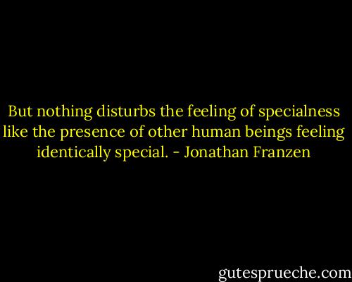 But nothing disturbs the feeling of specialness like the presence of other human beings feeling identically special. - Jonathan Franzen