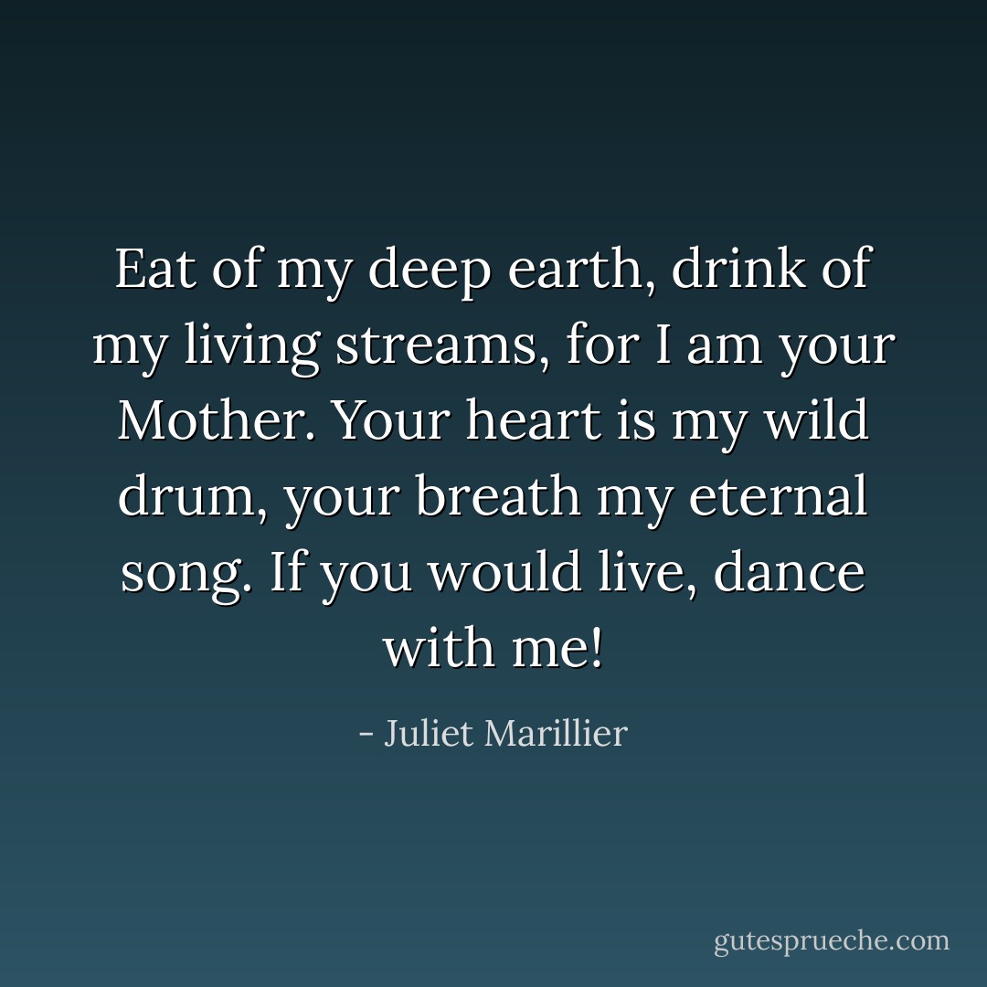 Eat of my deep earth, drink of my living streams, for I am your Mother. Your heart is my wild drum, your breath my eternal song. If you would live, dance with me! - Juliet Marillier