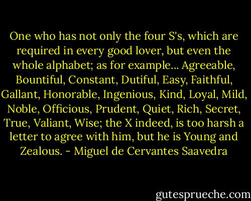 One who has not only the four S's, which are required in every good lover, but even the whole alphabet; as for example... Agreeable, Bountiful, Constant, Dutiful, Easy, Faithful, Gallant, Honorable, Ingenious, Kind, Loyal, Mild, Noble, Officious, Prudent, Quiet, Rich, Secret, True, Valiant, Wise; the X indeed, is too harsh a letter to agree with him, but he is Young and Zealous. - Miguel de Cervantes Saavedra