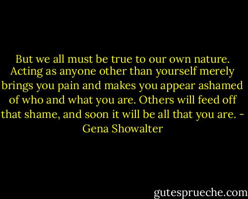 But we all must be true to our own nature. Acting as anyone other than yourself merely brings you pain and makes you appear ashamed of who and what you are. Others will feed off that shame, and soon it will be all that you are. - Gena Showalter