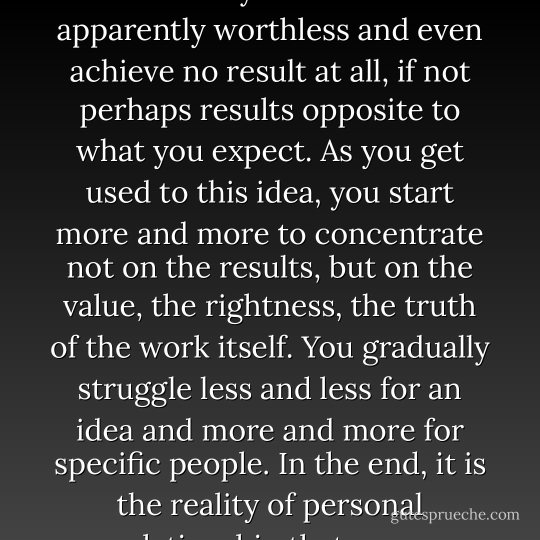 Do not depend on the hope of results. You may have to face the fact that your work will be apparently worthless and even achieve no result at all, if not perhaps results opposite to what you expect. As you get used to this idea, you start more and more to concentrate not on the results, but on the value, the rightness, the truth of the work itself. You gradually struggle less and less for an idea and more and more for specific people. In the end, it is the reality of personal relationship that saves everything. - Thomas Merton
