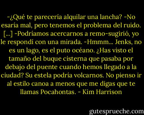 -¿Qué te parecería alquilar una lancha?<br />-No esaría mal, pero tenemos el problema del ruido. [...]<br />-Podríamos acercarnos a remo-sugirió, yo le respondí con una mirada.<br />-Hmmm... Jenks, no es un lago, es el puto océano. ¿Has visto el tamaño del buque cisterna que pasaba por debajo del puente cuando hemos llegado a la ciudad? Su estela podría volcarnos. No pienso ir al estilo canoa a menos que me digas que te llamas Pocahontas. - Kim Harrison
