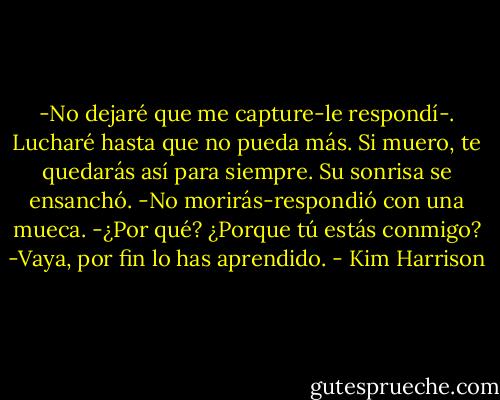 -No dejaré que me capture-le respondí-. Lucharé hasta que no pueda más. Si muero, te quedarás así para siempre.<br />Su sonrisa se ensanchó.<br />-No morirás-respondió con una mueca.<br />-¿Por qué? ¿Porque tú estás conmigo?<br />-Vaya, por fin lo has aprendido. - Kim Harrison