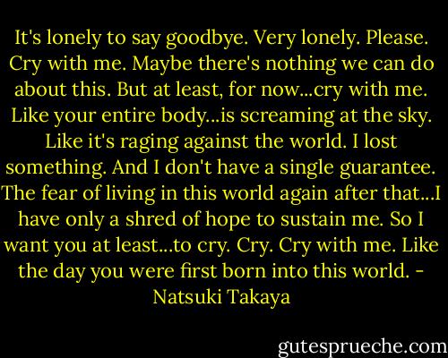 It's lonely to say goodbye. Very lonely. Please. Cry with me. Maybe there's nothing we can do about this. But at least, for now...cry with me. Like your entire body...is screaming at the sky. Like it's raging against the world. I lost something. And I don't have a single guarantee. The fear of living in this world again after that...I have only a shred of hope to sustain me. So I want you at least...to cry. Cry. Cry with me. Like the day you were first born into this world. - Natsuki Takaya
