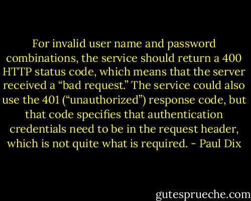 For invalid user name and password combinations, the service should return a 400 HTTP status code, which means that the server received a “bad request.” The service could also use the 401 (“unauthorized”) response code, but that code specifies that authentication credentials need to be in the request header, which is not quite what is required. - Paul Dix