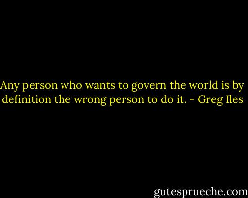 Any person who wants to govern the world is by definition the wrong person to do it. - Greg Iles