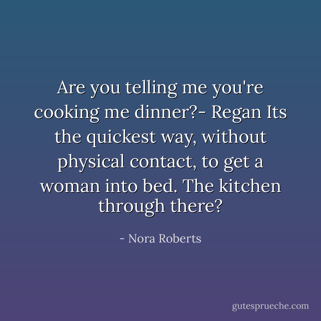 Are you telling me you're cooking me dinner?- Regan Its the quickest way, without physical contact, to get a woman into bed. The kitchen through there? - Nora Roberts