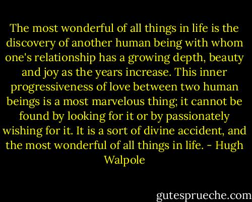The most wonderful of all things in life is the discovery of another human being with whom one's relationship has a growing depth, beauty and joy as the years increase. This inner progressiveness of love between two human beings is a most marvelous thing; it cannot be found by looking for it or by passionately wishing for it. It is a sort of divine accident, and the most wonderful of all things in life. - Hugh Walpole