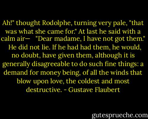 Ah!" thought Rodolphe, turning very pale, "that was what she came for." At last he said with a calm air— <br /><br />"Dear madame, I have not got them." <br /><br />He did not lie. If he had had them, he would, no doubt, have given them, although it is generally disagreeable to do such fine things: a demand for money being, of all the winds that blow upon love, the coldest and most destructive. - Gustave Flaubert