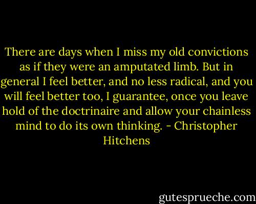 There are days when I miss my old convictions as if they were an amputated limb. But in general I feel better, and no less radical, and you will feel better too, I guarantee, once you leave hold of the doctrinaire and allow your chainless mind to do its own thinking. - Christopher Hitchens
