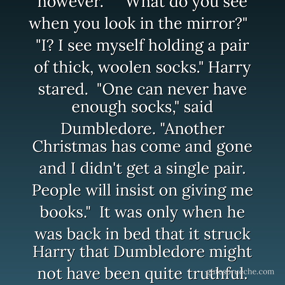 Professor Dumbledore. Can I ask you something?"<br /> <br />"Obviously, you've just done so," Dumbledore smiled. "You may ask me one more thing, however." <br /><br />"What do you see when you look in the mirror?" <br /><br />"I? I see myself holding a pair of thick, woolen socks." Harry stared.<br /><br />"One can never have enough socks," said Dumbledore. "Another Christmas has come and gone and I didn't get a single pair. People will insist on giving me books."<br /><br />It was only when he was back in bed that it struck Harry that Dumbledore might not have been quite truthful. But then, he thought, as he shoved Scabbers off his pillow, it had been quite a personal question. - J.K. Rowling