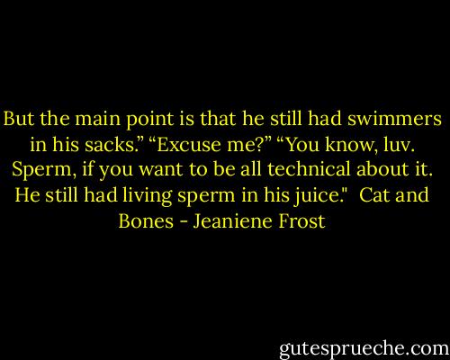 But the main point is that he still had swimmers in his sacks.”<br />“Excuse me?”<br />“You know, luv. Sperm, if you want to be all technical about it. He still had living sperm in his juice."<br /><br />Cat and Bones - Jeaniene Frost