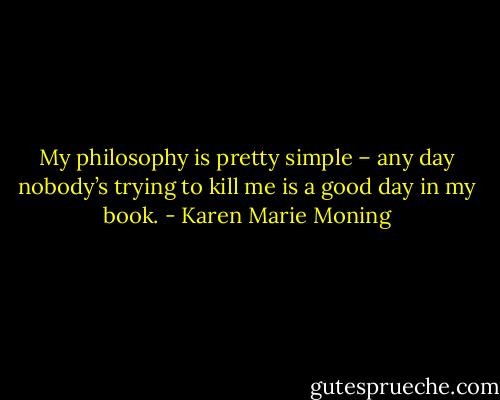 My philosophy is pretty simple – any day nobody’s trying to kill me is a good day in my book. - Karen Marie Moning