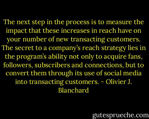 The next step in the process is to measure the impact that these increases in reach have on your number of new transacting customers. The secret to a company’s reach strategy lies in the program’s ability not only to acquire fans, followers, subscribers and connections, but to convert them through its use of social media into transacting customers. - Olivier J. Blanchard