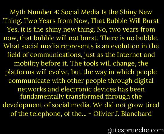 Myth Number 4: Social Media Is the Shiny New Thing. Two Years from Now, That Bubble Will Burst Yes, it is the shiny new thing. No, two years from now, that bubble will not burst. There is no bubble. What social media represents is an evolution in the field of communications, just as the Internet and mobility before it. The tools will change, the platforms will evolve, but the way in which people communicate with other people through digital networks and electronic devices has been fundamentally transformed through the development of social media. We did not grow tired of the telephone, of the... - Olivier J. Blanchard