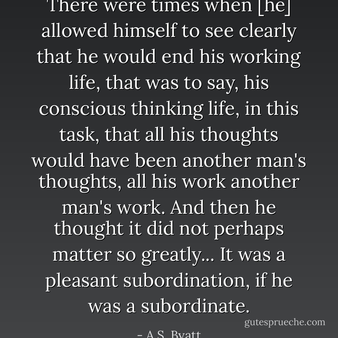 There were times when [he] allowed himself to see clearly that he would end his working life, that was to say, his conscious thinking life, in this task, that all his thoughts would have been another man's thoughts, all his work another man's work. And then he thought it did not perhaps matter so greatly... It was a pleasant subordination, if he was a subordinate. - A.S. Byatt