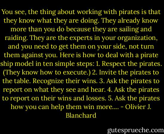 You see, the thing about working with pirates is that they know what they are doing. They already know more than you do because they are sailing and raiding. They are the experts in your organization, and you need to get them on your side, not turn them against you. Here is how to deal with a pirate ship model in ten simple steps: 1. Respect the pirates. (They know how to execute.) 2. Invite the pirates to the table. Recognize their wins. 3. Ask the pirates to report on what they see and hear. 4. Ask the pirates to report on their wins and losses. 5. Ask the pirates how you can help them win more.... - Olivier J. Blanchard