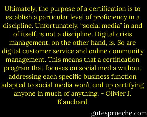 Ultimately, the purpose of a certification is to establish a particular level of proficiency in a discipline. Unfortunately, “social media” in and of itself, is not a discipline. Digital crisis management, on the other hand, is. So are digital customer service and online community management. This means that a certification program that focuses on social media without addressing each specific business function adapted to social media won’t end up certifying anyone in much of anything. - Olivier J. Blanchard