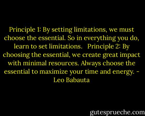 Principle 1: By setting limitations, we must choose the essential. So in everything you do, learn to set limitations.   Principle 2: By choosing the essential, we create great impact with minimal resources. Always choose the essential to maximize your time and energy. - Leo Babauta