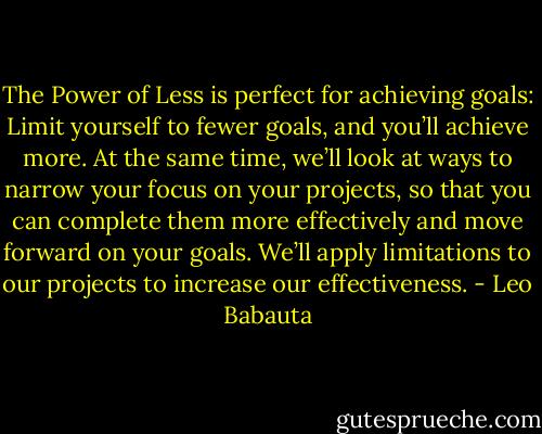 The Power of Less is perfect for achieving goals: Limit yourself to fewer goals, and you’ll achieve more. At the same time, we’ll look at ways to narrow your focus on your projects, so that you can complete them more effectively and move forward on your goals. We’ll apply limitations to our projects to increase our effectiveness. - Leo Babauta