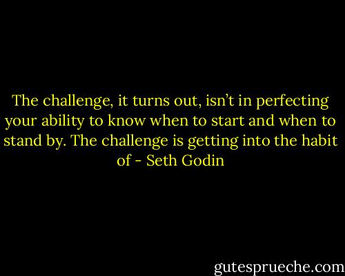 The challenge, it turns out, isn’t in perfecting your ability to know when to start and when to stand by. The challenge is getting into the habit of - Seth Godin
