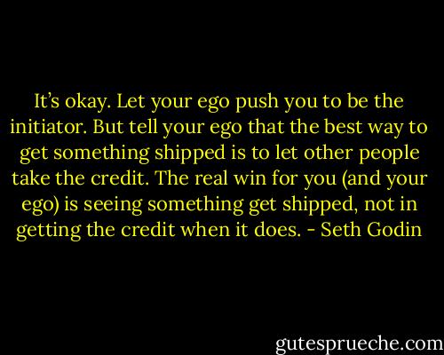 It’s okay. Let your ego push you to be the initiator. But tell your ego that the best way to get something shipped is to let other people take the credit. The real win for you (and your ego) is seeing something get shipped, not in getting the credit when it does. - Seth Godin