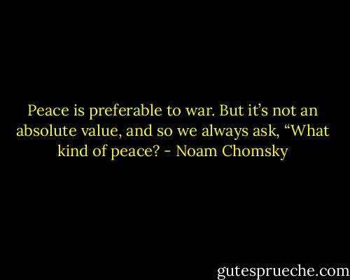 Peace is preferable to war. But it’s not an absolute value, and so we always ask, “What kind of peace? - Noam Chomsky