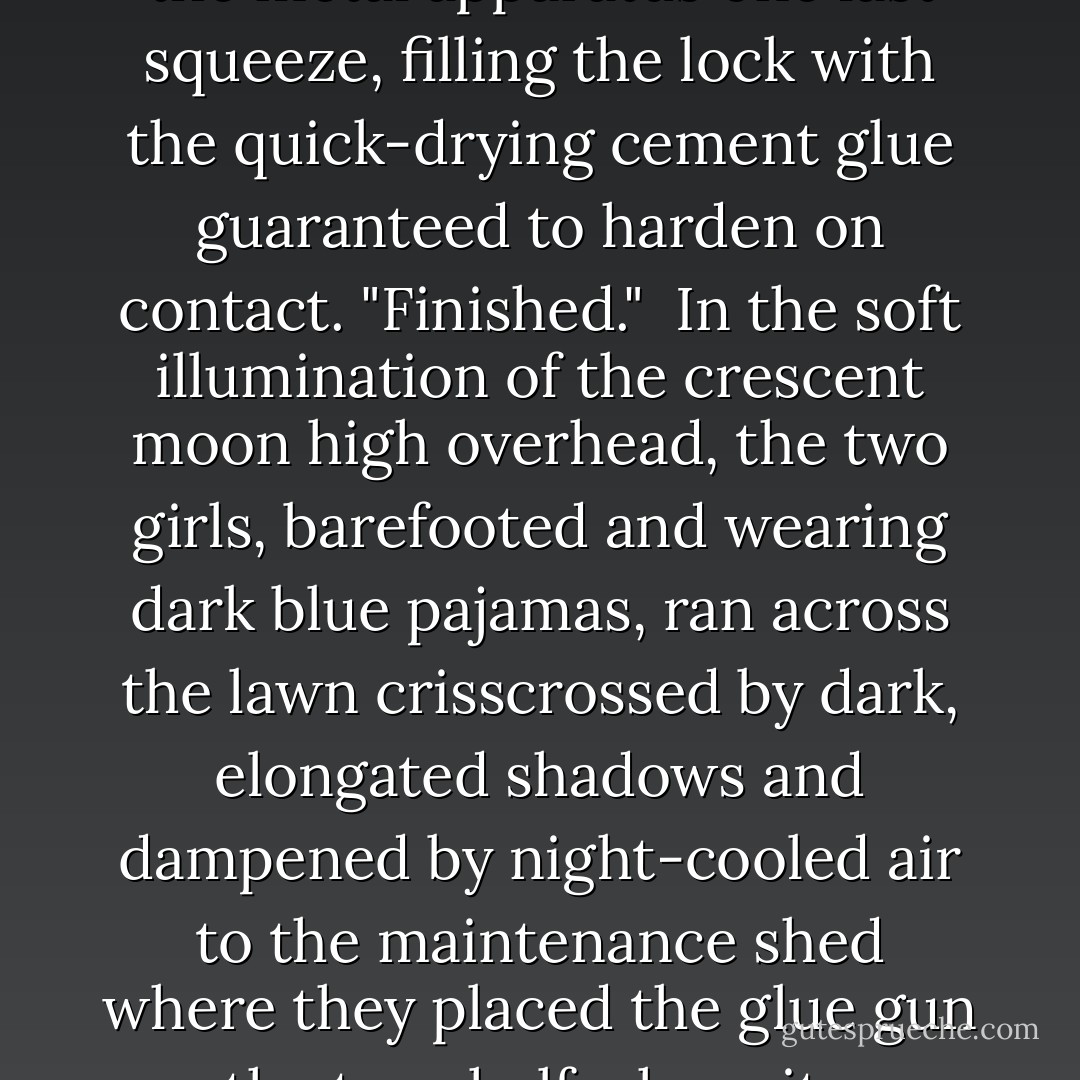 Hurry up, he'll be coming back pretty soon!"<br /><br />Lynda spelled with a "y" Corgill, who was two years behind Dara, Mackenzie, and Jennifer, and had just completed her sophomore year, squeezed the hot glue gun into the door lock of the headmaster's office. Shelby Andrews, her accomplice and the newest resident to be accepted at Wood Rose, stood watch.<br /><br />"I see the lights of the truck. Hurry! He's coming back! Are you finished?"<br /><br />Lynda gave the metal apparatus one last squeeze, filling the lock with the quick-drying cement glue guaranteed to harden on contact. "Finished."<br /><br />In the soft illumination of the crescent moon high overhead, the two girls, barefooted and wearing dark blue pajamas, ran across the lawn crisscrossed by dark, elongated shadows and dampened by night-cooled air to the maintenance shed where they placed the glue gun on the top shelf where it was normally kept. With their task completed, they quickly returned to the dormitory, to the far end from where Ms. Larkins slept, and crawled through the open window. Within minutes they were back in their rooms, in their individual beds, and sound asleep. The sleep of innocent angels.<br /><br />It would soon be light; and Wood Rose Orphanage and Academy for Young Women would start another day. - Barbara Casey