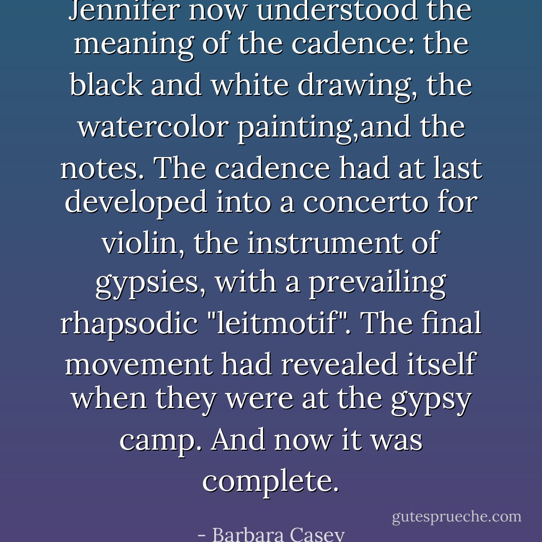 Jennifer now understood the meaning of the cadence: the black and white drawing, the watercolor painting,and the notes. The cadence had at last developed into a concerto for violin, the instrument of gypsies, with a prevailing rhapsodic "leitmotif". The final movement had revealed itself when they were at the gypsy camp. And now it was complete. - Barbara Casey