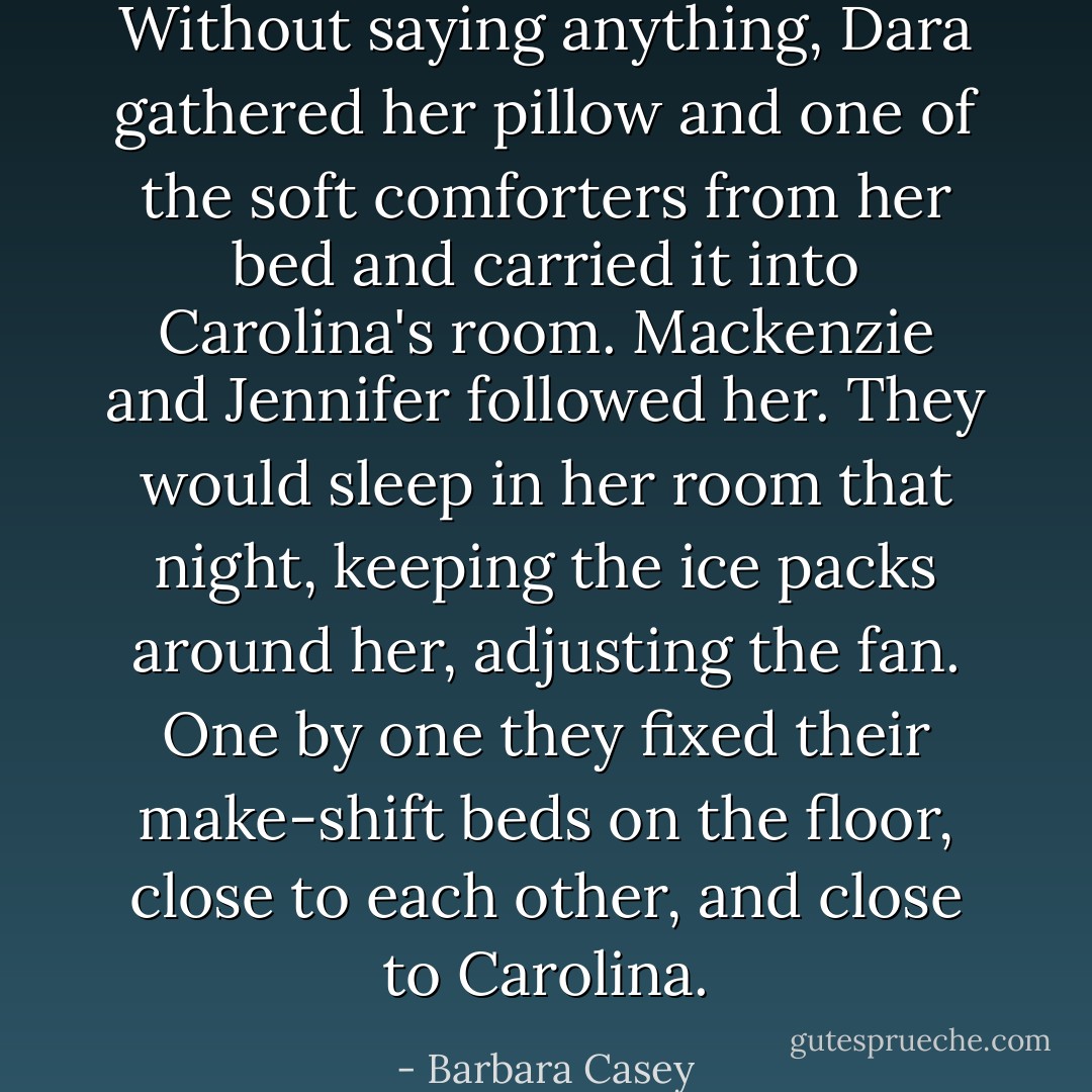 Without saying anything, Dara gathered her pillow and one of the soft comforters from her bed and carried it into Carolina's room. Mackenzie and Jennifer followed her. They would sleep in her room that night, keeping the ice packs around her, adjusting the fan. One by one they fixed their make-shift beds on the floor, close to each other, and close to Carolina. - Barbara Casey