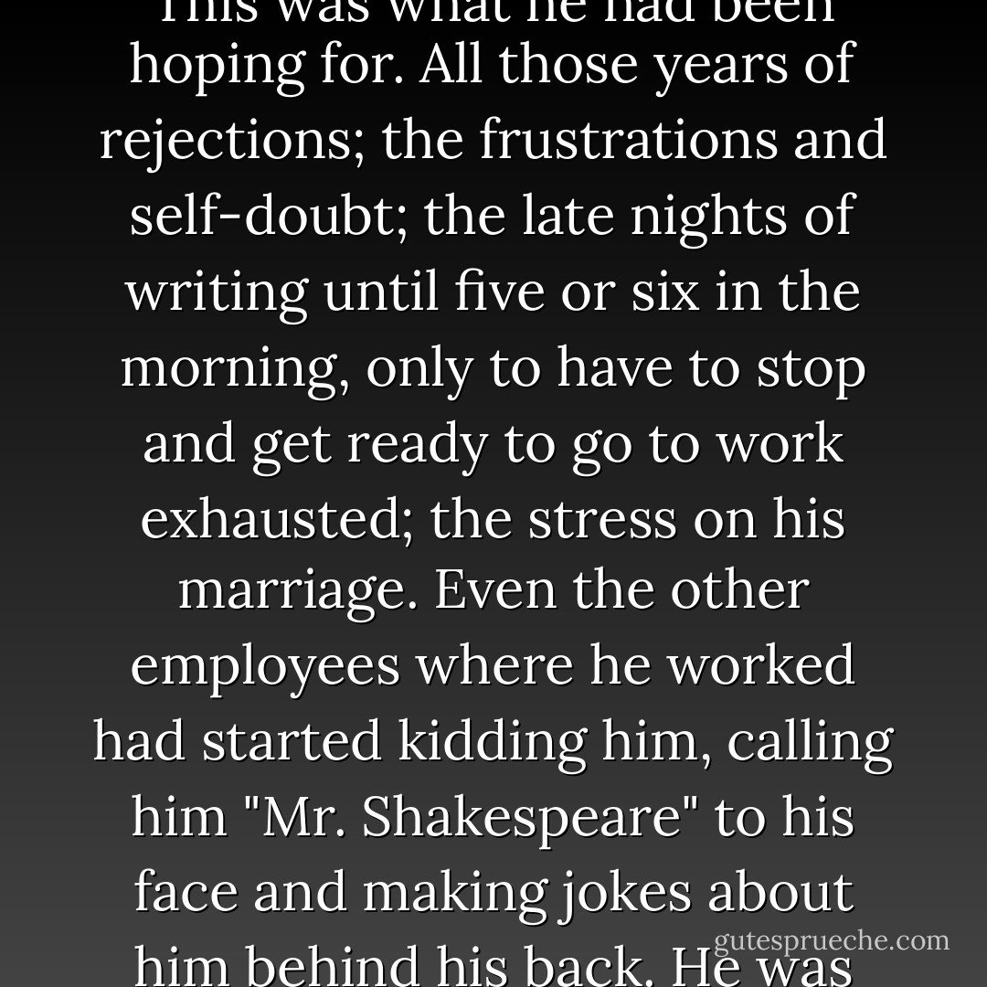 Timothy grabbed his squealing, tearful wife and spun her around the room. Then he read the letter again just to be sure he hadn't misunderstood. He lightly brushed his fingers across the gold embossed letters KPH in the upper left-hand corner and then, overcome with emotion, covered his face with the letter. This was what he had been hoping for. All those years of rejections; the frustrations and self-doubt; the late nights of writing until five or six in the morning, only to have to stop and get ready to go to work exhausted; the stress on his marriage. Even the other employees where he worked had started kidding him, calling him "Mr. Shakespeare" to his face and making jokes about him behind his back. He was sick of being asked, "Have you gotten published yet?" The cost had been high; with each rejection letter, a new humiliation to suffer. It was all worth it now. This is what it had been about. Now he could say he was an author; and yes, dammit, he was published. His dream had finally come true. - Barbara Casey
