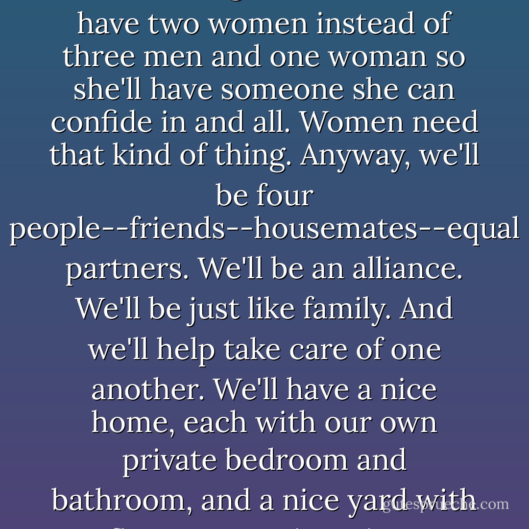 Look, Charlie," said Vince leaning back in his chair. "It's real simple. We will be four people--two men and two women--I figure it's better to have two women instead of three men and one woman so she'll have someone she can confide in and all. Women need that kind of thing. Anyway, we'll be four people--friends--housemates--equal partners. We'll be an alliance. We'll be just like family. And we'll help take care of one another. We'll have a nice home, each with our own private bedroom and bathroom, and a nice yard with flowers."<br /><br />"And maybe a vegetable garden," added Charlie.<br /><br />"That's it," grinned Vince. - Barbara Casey
