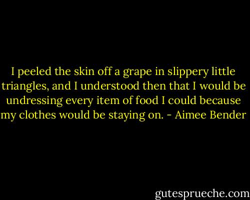 I peeled the skin off a grape in slippery little triangles, and I understood then that I would be undressing every item of food I could because my clothes would be staying on. - Aimee Bender