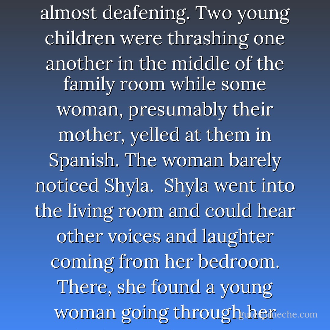 Someone must be having a big party, Shyla thought as she turned into her neighborhood, the rhythmic salsa beat of Latin music was so loud.<br /><br />A car she didn't recognize was parked in the middle of her driveway. She had to drive over the grass in order to get around it. She pushed the automatic opener to raise the garage door. Another car was parked where she normally parked, and it wasn't Carl's. It belonged to Pilar. Leaving her car where it was, she got out and went into the house through the back door from the garage.<br /><br />Inside the house, the noise was almost deafening. Two young children were thrashing one another in the middle of the family room while some woman, presumably their mother, yelled at them in Spanish. The woman barely noticed Shyla.<br /><br />Shyla went into the living room and could hear other voices and laughter coming from her bedroom. There, she found a young woman going through her jewelry box, and someone else holding up one of her bras. When they saw Shyla, they stopped laughing.<br /><br />Pilar and another elderly woman were just coming down the stairs when Shyla went back into the living room.<br /><br />"Shyla, why are you home?" Pilar asked, then shrugged.<br /><br />Shyla could hardly hear her over the noise. "I live here," she said, too stunned to say anything else. She went back into the family room and turned off the compact disc player. There, on the floor, lay her great grandmother's china clock, broken. - Barbara Casey