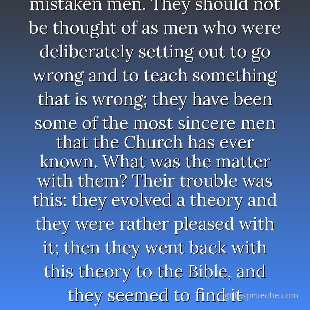 The heretics were never dishonest men; they were mistaken men. They should not be thought of as men who were deliberately setting out to go wrong and to teach something that is wrong; they have been some of the most sincere men that the Church has ever known. What was the matter with them? Their trouble was this: they evolved a theory and they were rather pleased with it; then they went back with this theory to the Bible, and they seemed to find it everywhere. - D. Martyn Lloyd-Jones