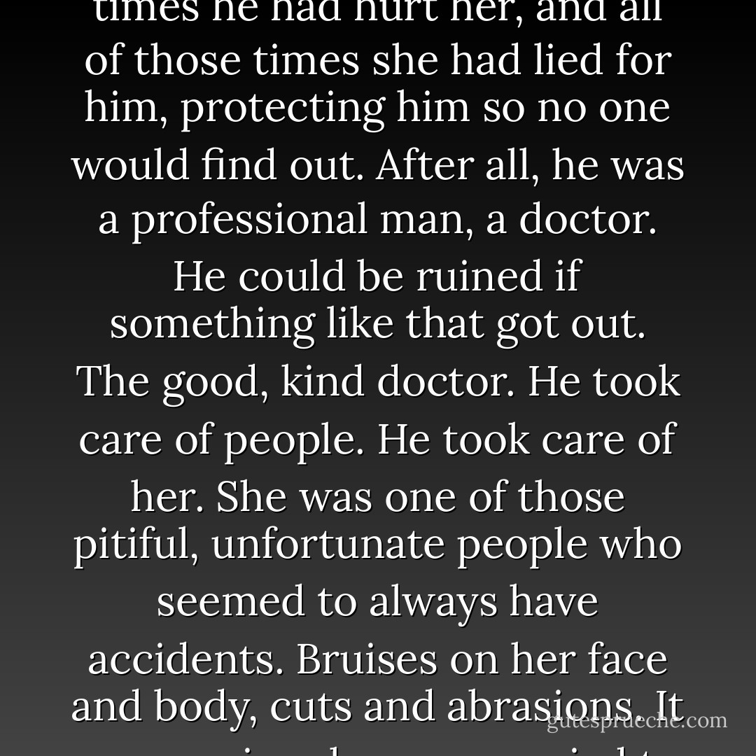 From somewhere Marla heard a terrifying scream--her scream--and she lunged at Martin, hitting him in the chest. When she hit him once, she couldn't stop. All of those times he had hurt her, and all of those times she had lied for him, protecting him so no one would find out. After all, he was a professional man, a doctor. He could be ruined if something like that got out. The good, kind doctor. He took care of people. He took care of her. She was one of those pitiful, unfortunate people who seemed to always have accidents. Bruises on her face and body, cuts and abrasions. It was so nice she was married to such a good doctor. Everyone admired him--auch a wonderful man. But he didn't hurt them. Only her. And now, Gale. - Barbara Casey