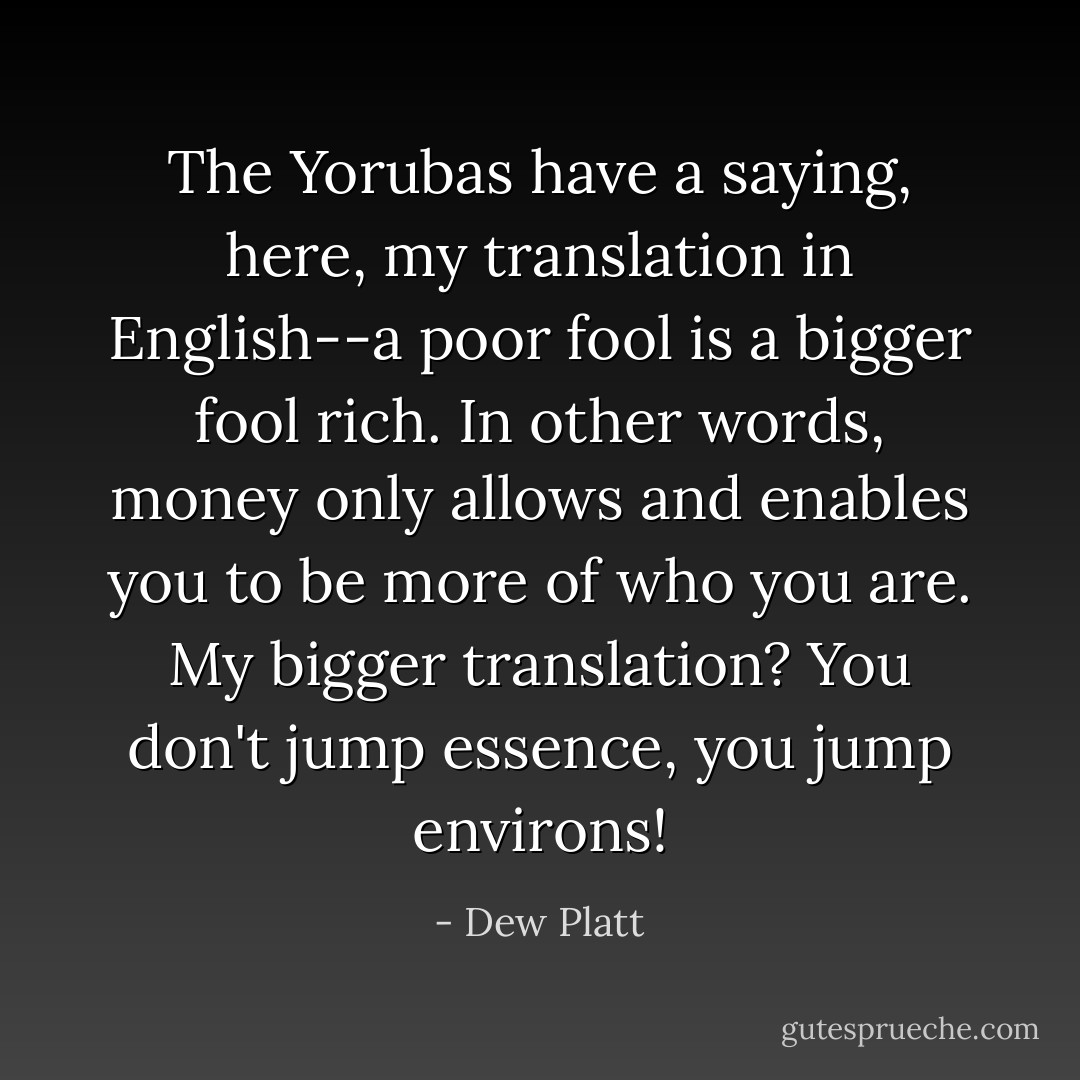 The Yorubas have a saying, here, my translation in English--a poor fool is a bigger fool rich. In other words, money only allows and enables you to be more of who you are. My bigger translation? You don't jump essence, you jump environs! - Dew Platt