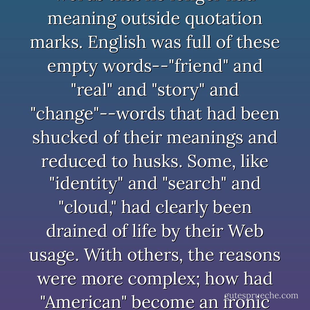 Rebecca was an academic star. Her new book was on the phenomenon of word casings, a term she'd invented for words that no longer had meaning outside quotation marks. English was full of these empty words--"friend" and "real" and "story" and "change"--words that had been shucked of their meanings and reduced to husks. Some, like "identity" and "search" and "cloud," had clearly been drained of life by their Web usage. With others, the reasons were more complex; how had "American" become an ironic term? How had "democracy" come to be used in an arch, mocking way? - Jennifer Egan