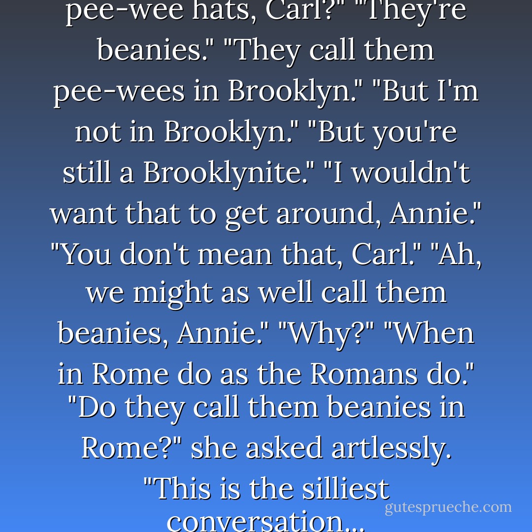 Did you ever see so many pee-wee hats, Carl?"<br />"They're beanies."<br />"They call them pee-wees in Brooklyn."<br />"But I'm not in Brooklyn."<br />"But you're still a Brooklynite."<br />"I wouldn't want that to get around, Annie."<br />"You don't mean that, Carl."<br />"Ah, we might as well call them beanies, Annie."<br />"Why?"<br />"When in Rome do as the Romans do."<br />"Do they call them beanies in Rome?" she asked artlessly.<br />"This is the silliest conversation... - Betty  Smith