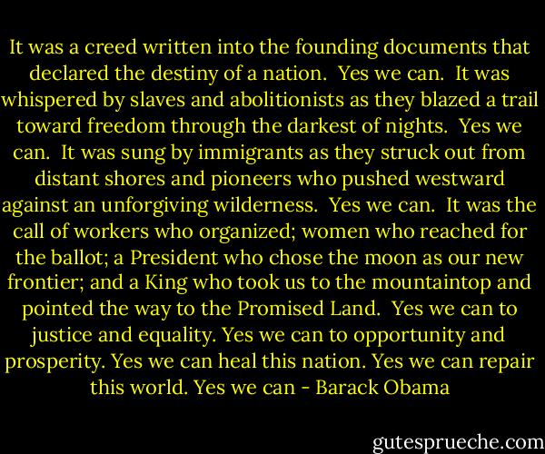 It was a creed written into the founding documents that declared the destiny of a nation.<br /><br />Yes we can.<br /><br />It was whispered by slaves and abolitionists as they blazed a trail toward freedom through the darkest of nights.<br /><br />Yes we can.<br /><br />It was sung by immigrants as they struck out from distant shores and pioneers who pushed westward against an unforgiving wilderness.<br /><br />Yes we can.<br /><br />It was the call of workers who organized; women who reached for the ballot; a President who chose the moon as our new frontier; and a King who took us to the mountaintop and pointed the way to the Promised Land.<br /><br />Yes we can to justice and equality. Yes we can to opportunity and prosperity. Yes we can heal this nation. Yes we can repair this world. Yes we can - Barack Obama